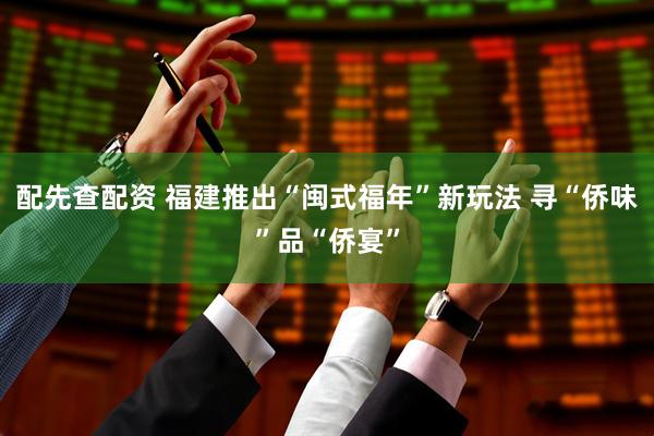 配先查配资 福建推出“闽式福年”新玩法 寻“侨味”品“侨宴”