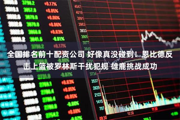 全国排名前十配资公司 好像真没碰到！恩比德反击上篮被罗林斯干扰犯规 雄鹿挑战成功