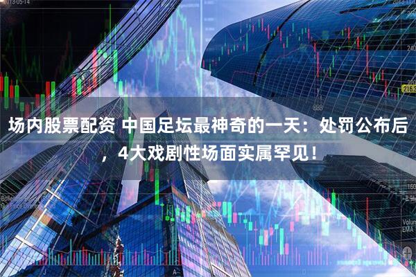 场内股票配资 中国足坛最神奇的一天：处罚公布后，4大戏剧性场面实属罕见！