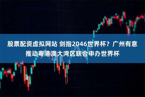 股票配资虚拟网站 剑指2046世界杯？广州有意推动粤港澳大湾区联合申办世界杯