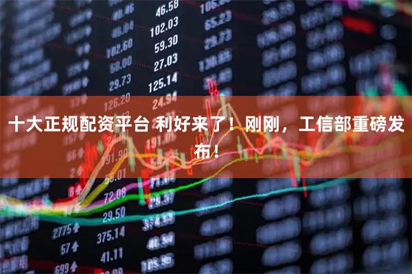 十大正规配资平台 利好来了！刚刚，工信部重磅发布！