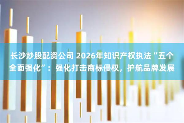 长沙炒股配资公司 2026年知识产权执法“五个全面强化”：强化打击商标侵权，护航品牌发展