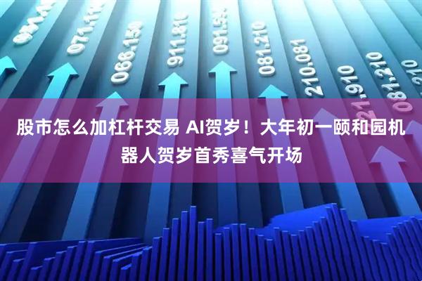 股市怎么加杠杆交易 AI贺岁！大年初一颐和园机器人贺岁首秀喜气开场