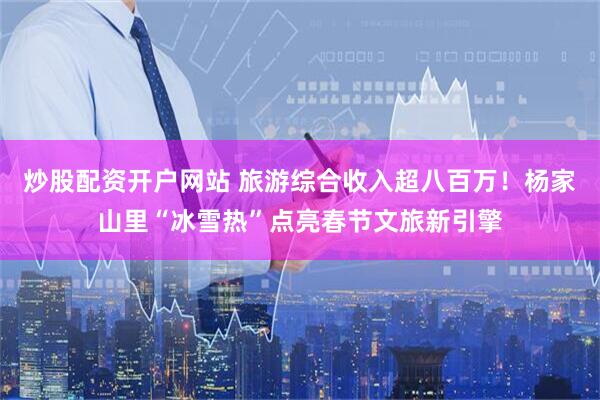 炒股配资开户网站 旅游综合收入超八百万！杨家山里“冰雪热”点亮春节文旅新引擎
