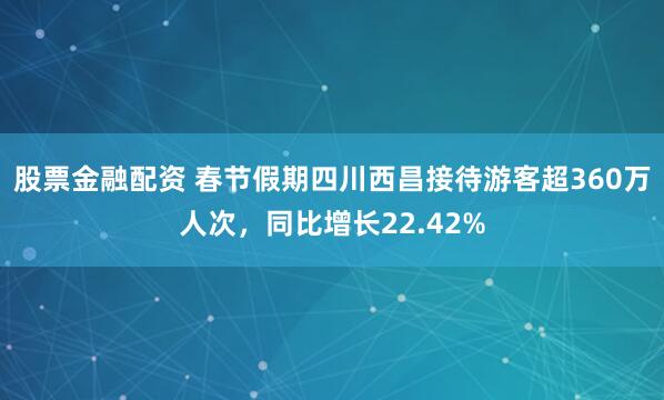 股票金融配资 春节假期四川西昌接待游客超360万人次，同比增长22.42%