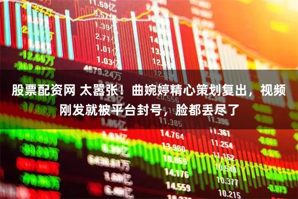 股票配资网 太嚣张！曲婉婷精心策划复出，视频刚发就被平台封号，脸都丢尽了
