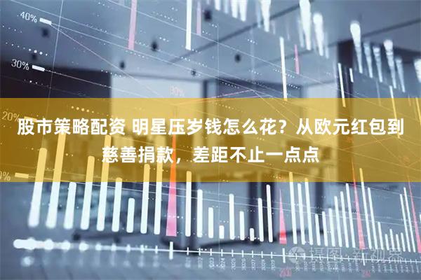 股市策略配资 明星压岁钱怎么花？从欧元红包到慈善捐款，差距不止一点点