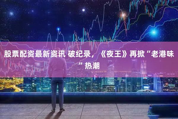 股票配资最新资讯 破纪录，《夜王》再掀“老港味”热潮