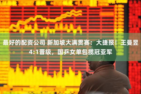 最好的配资公司 新加坡大满贯赛：大捷报！王曼昱4:1晋级，国乒女单包揽冠亚军