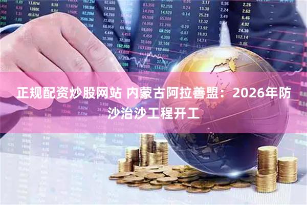 正规配资炒股网站 内蒙古阿拉善盟：2026年防沙治沙工程开工