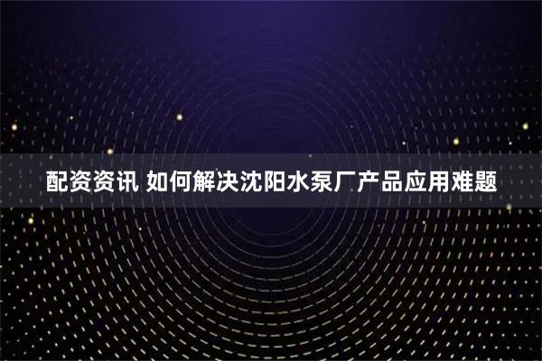 配资资讯 如何解决沈阳水泵厂产品应用难题