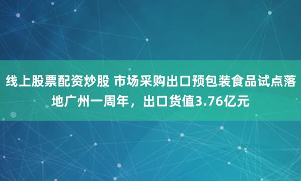 线上股票配资炒股 市场采购出口预包装食品试点落地广州一周年，出口货值3.76亿元