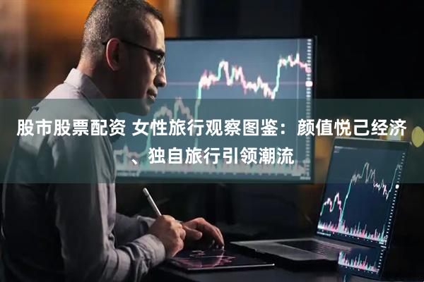 股市股票配资 女性旅行观察图鉴：颜值悦己经济、独自旅行引领潮流