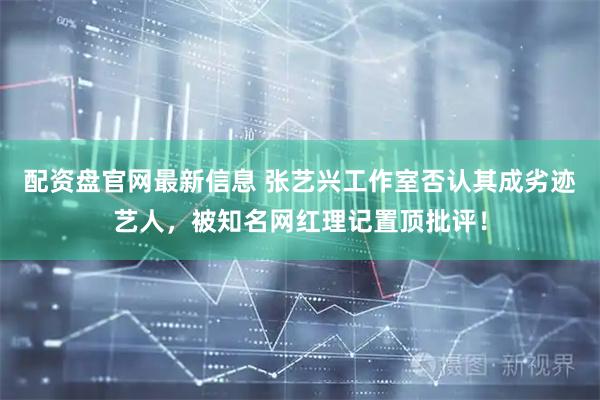 配资盘官网最新信息 张艺兴工作室否认其成劣迹艺人，被知名网红理记置顶批评！