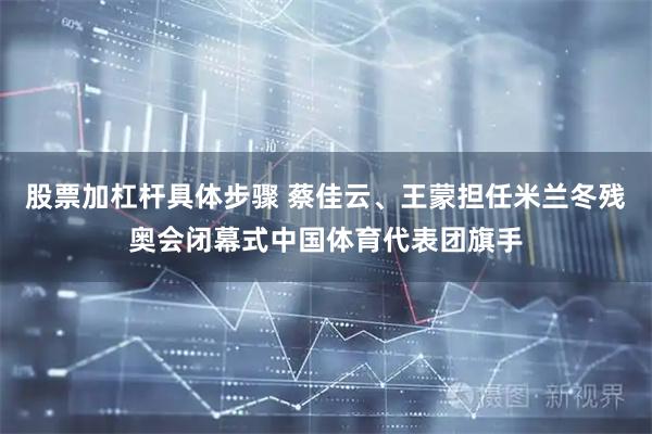 股票加杠杆具体步骤 蔡佳云、王蒙担任米兰冬残奥会闭幕式中国体育代表团旗手