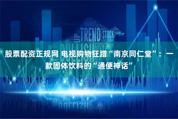 股票配资正规网 电视购物狂蹭“南京同仁堂”：一款固体饮料的“通便神话”
