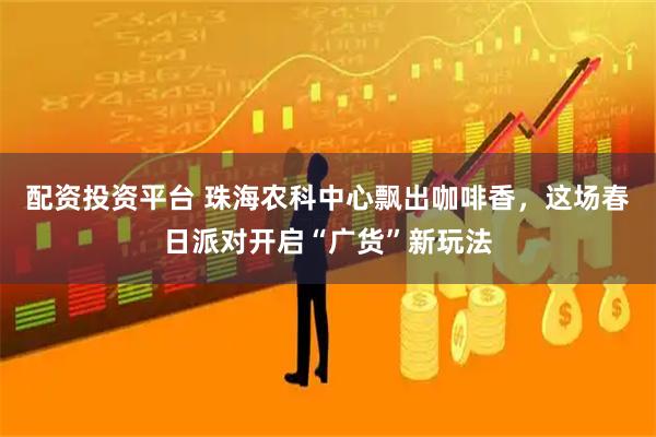 配资投资平台 珠海农科中心飘出咖啡香，这场春日派对开启“广货”新玩法