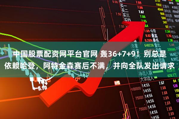 中国股票配资网平台官网 轰36+7+9！别总是依赖哈登，阿特金森赛后不满，并向全队发出请求