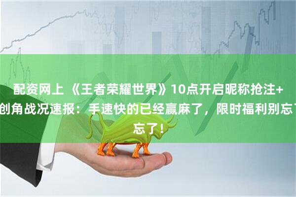 配资网上 《王者荣耀世界》10点开启昵称抢注+预创角战况速报：手速快的已经赢麻了，限时福利别忘了！