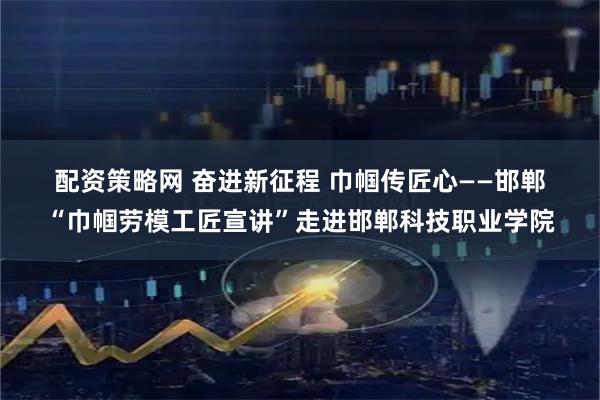 配资策略网 奋进新征程 巾帼传匠心——邯郸“巾帼劳模工匠宣讲”走进邯郸科技职业学院