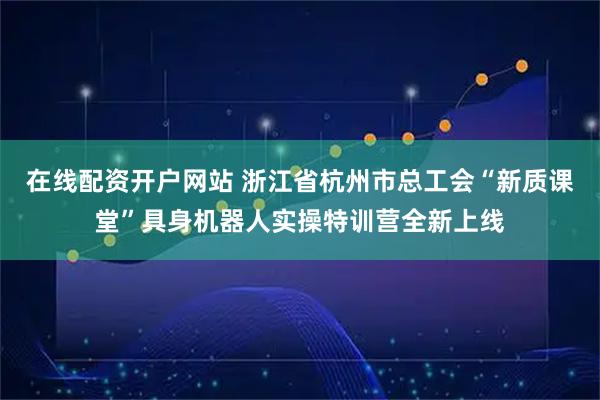 在线配资开户网站 浙江省杭州市总工会“新质课堂”具身机器人实操特训营全新上线