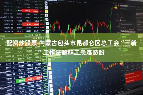配资炒股票 内蒙古包头市昆都仑区总工会“三新”工作法解职工急难愁盼