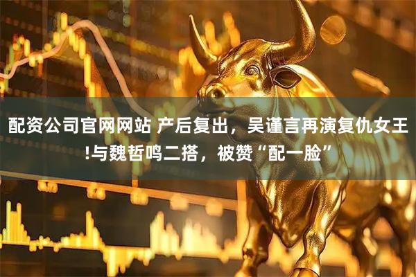 配资公司官网网站 产后复出，吴谨言再演复仇女王!与魏哲鸣二搭，被赞“配一脸”