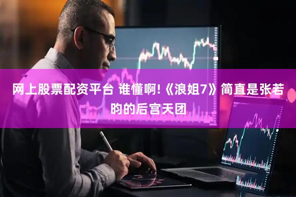 网上股票配资平台 谁懂啊!《浪姐7》简直是张若昀的后宫天团