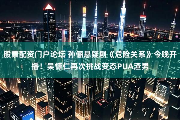 股票配资门户论坛 孙俪悬疑剧《危险关系》今晚开播！吴慷仁再次挑战变态PUA渣男