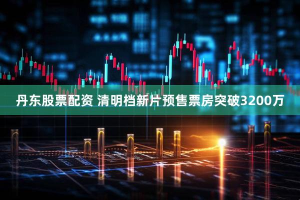 丹东股票配资 清明档新片预售票房突破3200万
