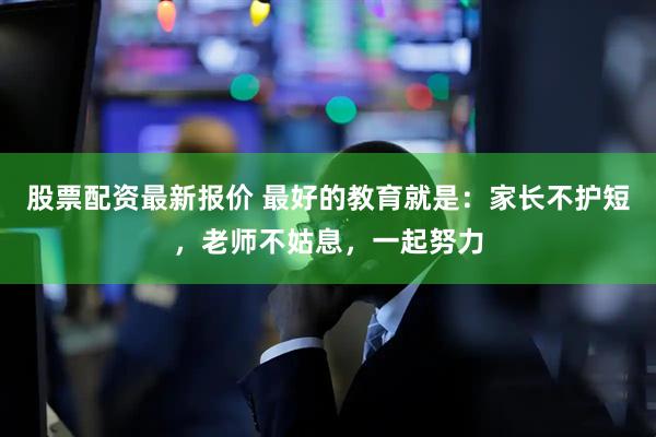 股票配资最新报价 最好的教育就是：家长不护短，老师不姑息，一起努力