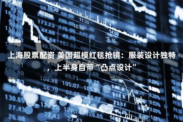 上海股票配资 美国超模红毯抢镜：服装设计独特，上半身自带“凸点设计”