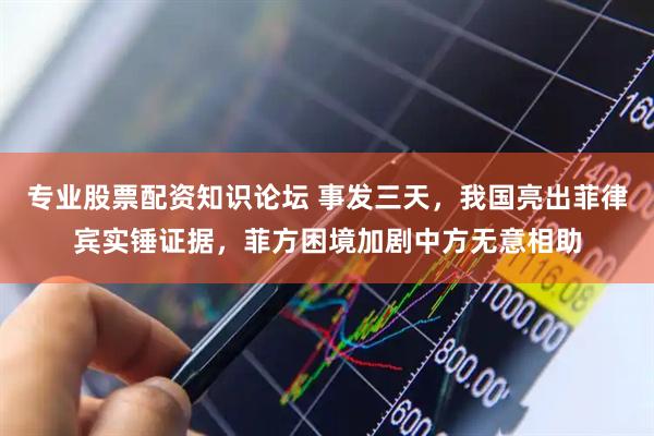 专业股票配资知识论坛 事发三天，我国亮出菲律宾实锤证据，菲方困境加剧中方无意相助