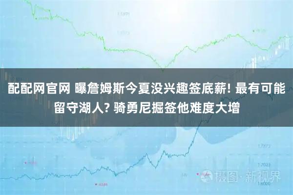 配配网官网 曝詹姆斯今夏没兴趣签底薪! 最有可能留守湖人? 骑勇尼掘签他难度大增