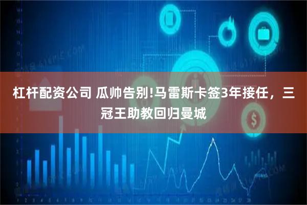 杠杆配资公司 瓜帅告别!马雷斯卡签3年接任，三冠王助教回归曼城