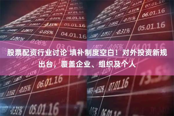 股票配资行业讨论 填补制度空白！对外投资新规出台，覆盖企业、组织及个人
