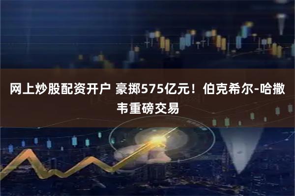 网上炒股配资开户 豪掷575亿元！伯克希尔-哈撒韦重磅交易