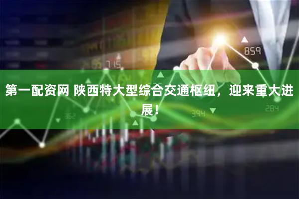 第一配资网 陕西特大型综合交通枢纽，迎来重大进展！