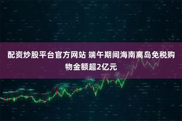 配资炒股平台官方网站 端午期间海南离岛免税购物金额超2亿元