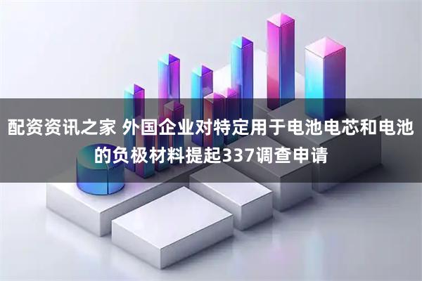 配资资讯之家 外国企业对特定用于电池电芯和电池的负极材料提起337调查申请