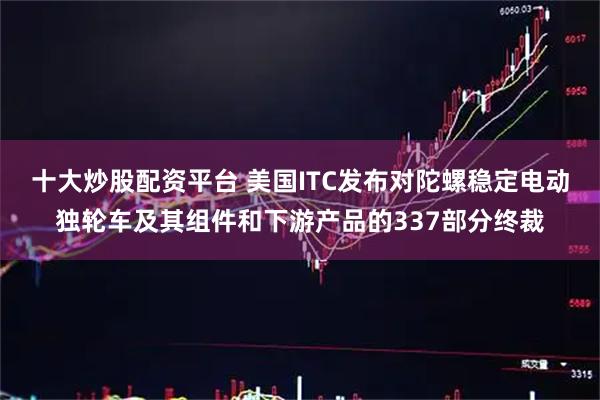 十大炒股配资平台 美国ITC发布对陀螺稳定电动独轮车及其组件和下游产品的337部分终裁