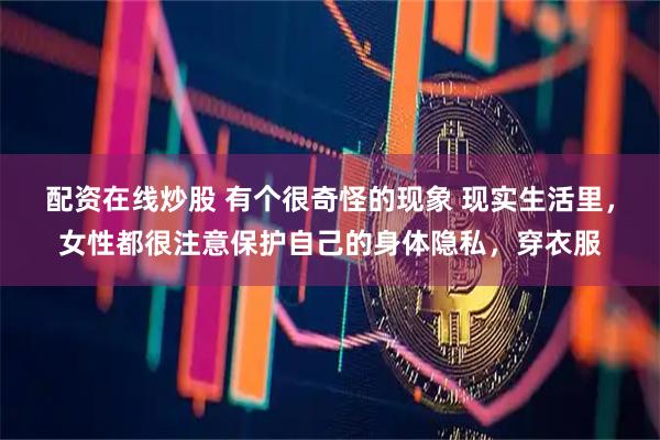 配资在线炒股 有个很奇怪的现象 现实生活里，女性都很注意保护自己的身体隐私，穿衣服