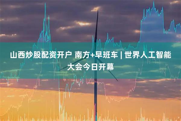 山西炒股配资开户 南方+早班车 | 世界人工智能大会今日开幕