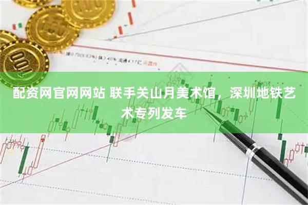 配资网官网网站 联手关山月美术馆，深圳地铁艺术专列发车