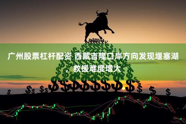 广州股票杠杆配资 西藏吉隆口岸方向发现堰塞湖，救援难度增大