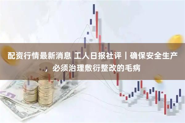 配资行情最新消息 工人日报社评｜确保安全生产，必须治理敷衍整改的毛病